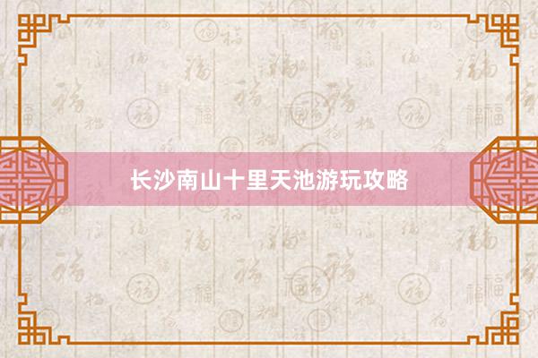 长沙南山十里天池游玩攻略
