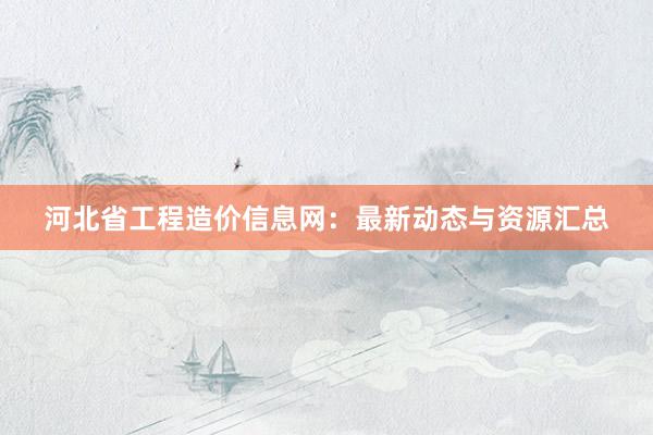 河北省工程造价信息网：最新动态与资源汇总