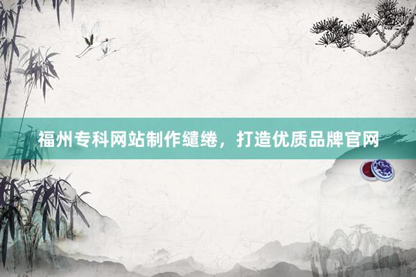 福州专科网站制作缱绻，打造优质品牌官网